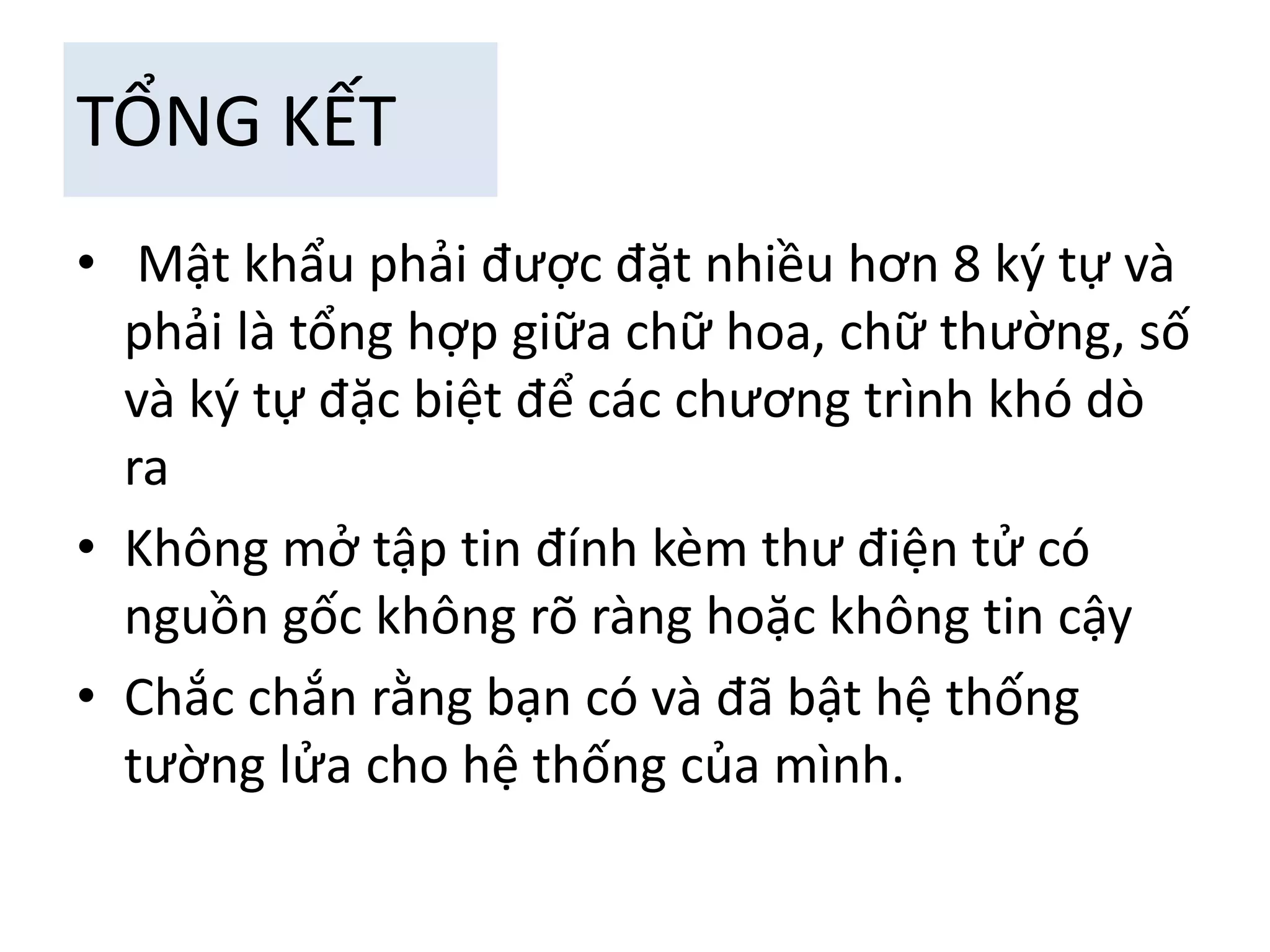 TỔNG KẾT 
• Mật khẩu phải được đặt nhiều hơn 8 ký tự và 
phải là tổng hợp giữa chữ hoa, chữ thường, số 
và ký tự đặc biệt để các chương trình khó dò 
ra 
• Không mở tập tin đính kèm thư điện tử có 
nguồn gốc không rõ ràng hoặc không tin cậy 
• Chắc chắn rằng bạn có và đã bật hệ thống 
tường lửa cho hệ thống của mình. 
 