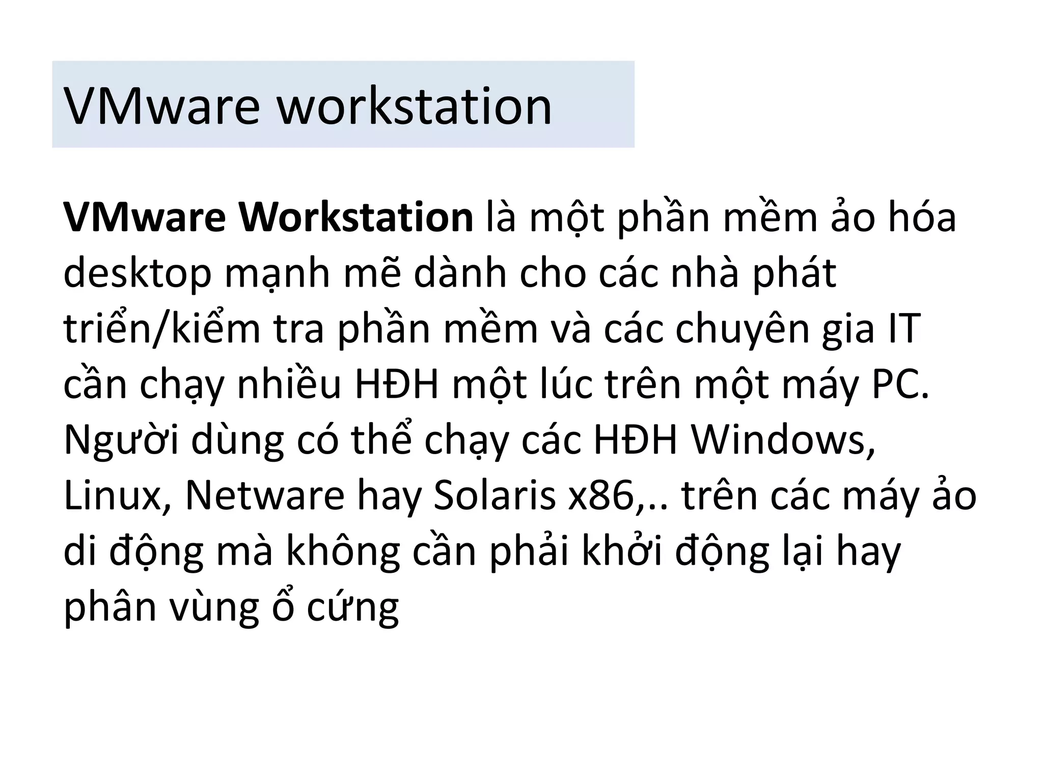 VMware workstation 
VMware Workstation là một phần mềm ảo hóa 
desktop mạnh mẽ dành cho các nhà phát 
triển/kiểm tra phần mềm và các chuyên gia IT 
cần chạy nhiều HĐH một lúc trên một máy PC. 
Người dùng có thể chạy các HĐH Windows, 
Linux, Netware hay Solaris x86,.. trên các máy ảo 
di động mà không cần phải khởi động lại hay 
phân vùng ổ cứng 
 
