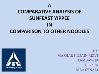 A 
COMPARATIVE ANALYSIS OF 
SUNFEAST YIPPEE 
IN 
COMPARISON TO OTHER NOODLES 
BY 
MAZHAR HUSAIN RIZVI 
13-MBAW-29 
GE-9066 
MBA (FINA1 L) 
 