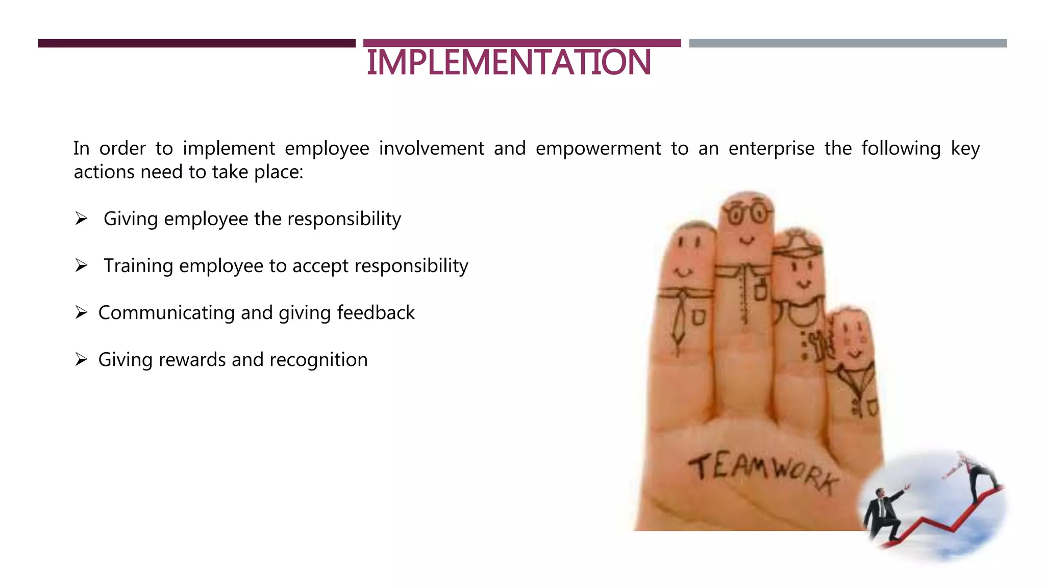 IMPLEMENTATION 
In order to implement employee involvement and empowerment to an enterprise the following key 
actions need to take place: 
 Giving employee the responsibility 
 Training employee to accept responsibility 
 Communicating and giving feedback 
 Giving rewards and recognition 
 