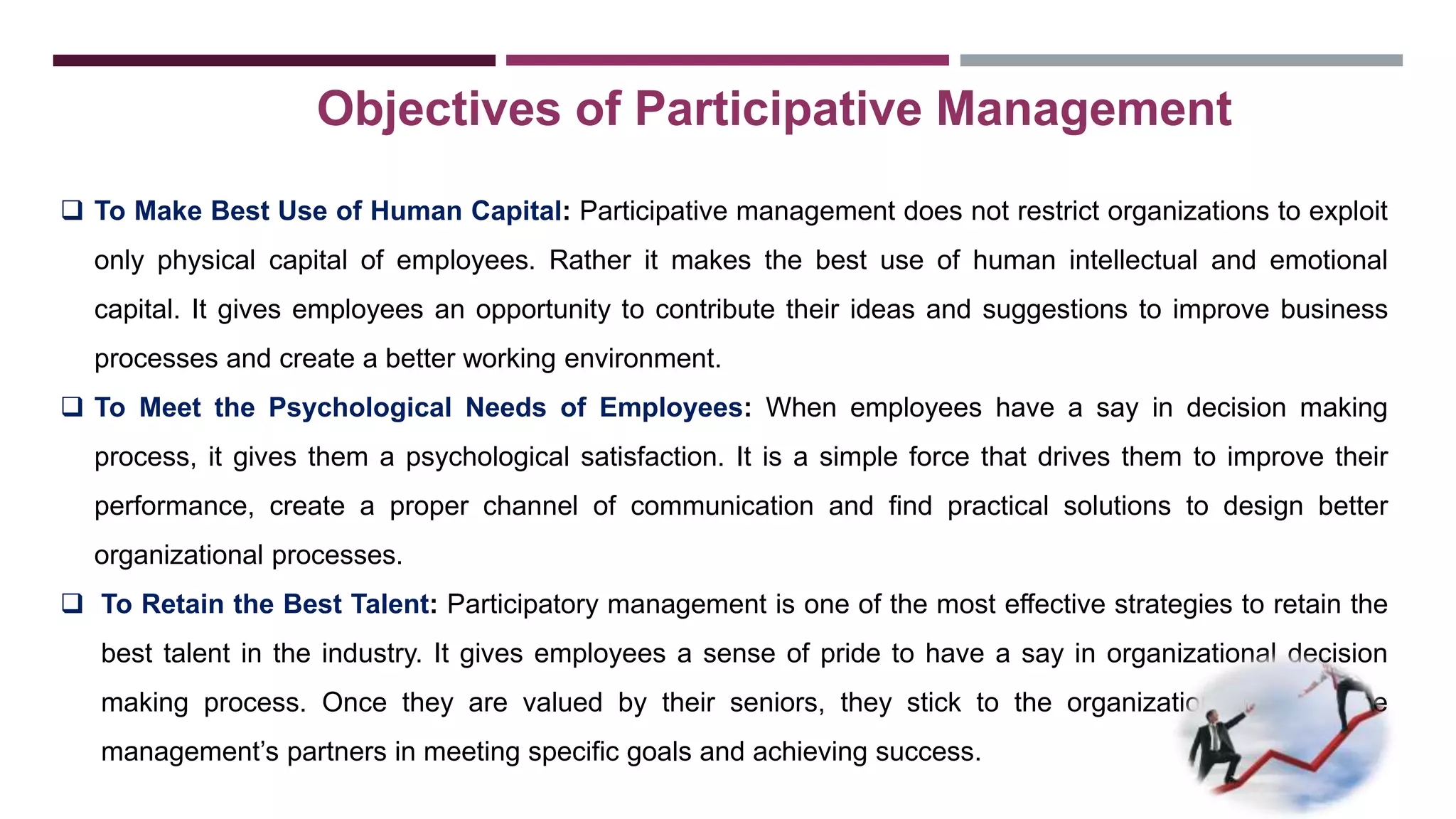 Objectives of Participative Management 
 To Make Best Use of Human Capital: Participative management does not restrict organizations to exploit 
only physical capital of employees. Rather it makes the best use of human intellectual and emotional 
capital. It gives employees an opportunity to contribute their ideas and suggestions to improve business 
processes and create a better working environment. 
 To Meet the Psychological Needs of Employees: When employees have a say in decision making 
process, it gives them a psychological satisfaction. It is a simple force that drives them to improve their 
performance, create a proper channel of communication and find practical solutions to design better 
organizational processes. 
 To Retain the Best Talent: Participatory management is one of the most effective strategies to retain the 
best talent in the industry. It gives employees a sense of pride to have a say in organizational decision 
making process. Once they are valued by their seniors, they stick to the organization and become 
management’s partners in meeting specific goals and achieving success. 
 