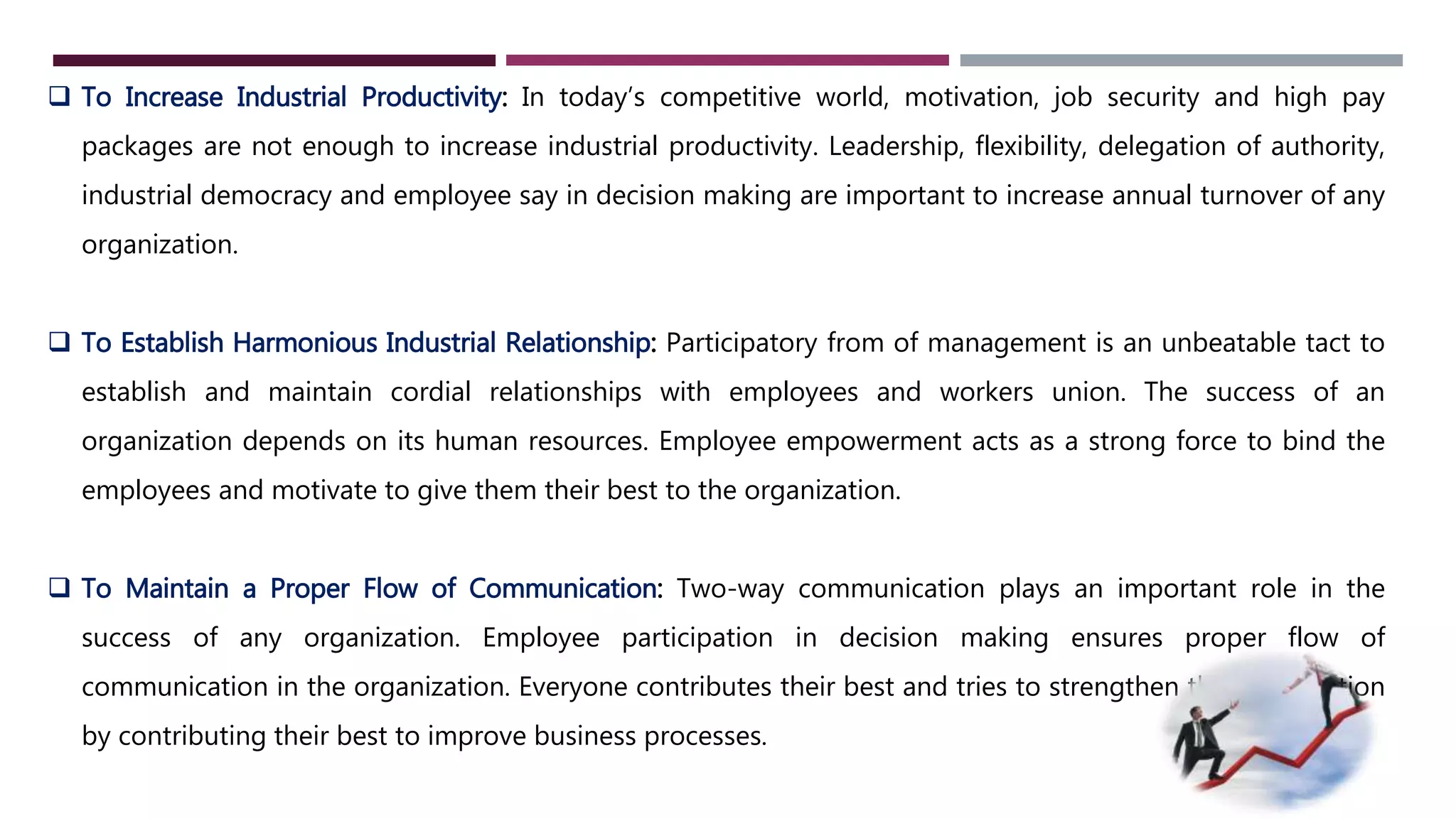  To Increase Industrial Productivity: In today’s competitive world, motivation, job security and high pay 
packages are not enough to increase industrial productivity. Leadership, flexibility, delegation of authority, 
industrial democracy and employee say in decision making are important to increase annual turnover of any 
organization. 
 To Establish Harmonious Industrial Relationship: Participatory from of management is an unbeatable tact to 
establish and maintain cordial relationships with employees and workers union. The success of an 
organization depends on its human resources. Employee empowerment acts as a strong force to bind the 
employees and motivate to give them their best to the organization. 
 To Maintain a Proper Flow of Communication: Two-way communication plays an important role in the 
success of any organization. Employee participation in decision making ensures proper flow of 
communication in the organization. Everyone contributes their best and tries to strengthen the organization 
by contributing their best to improve business processes. 
 