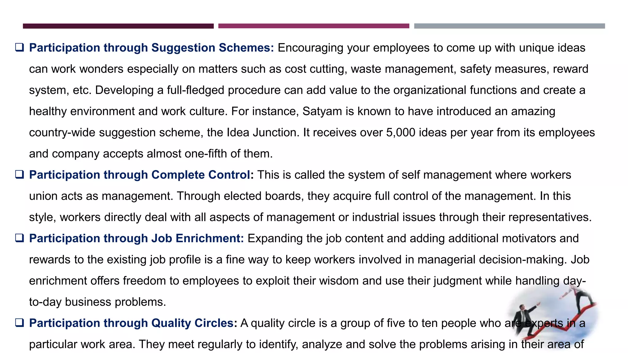  Participation through Suggestion Schemes: Encouraging your employees to come up with unique ideas 
can work wonders especially on matters such as cost cutting, waste management, safety measures, reward 
system, etc. Developing a full-fledged procedure can add value to the organizational functions and create a 
healthy environment and work culture. For instance, Satyam is known to have introduced an amazing 
country-wide suggestion scheme, the Idea Junction. It receives over 5,000 ideas per year from its employees 
and company accepts almost one-fifth of them. 
 Participation through Complete Control: This is called the system of self management where workers 
union acts as management. Through elected boards, they acquire full control of the management. In this 
style, workers directly deal with all aspects of management or industrial issues through their representatives. 
 Participation through Job Enrichment: Expanding the job content and adding additional motivators and 
rewards to the existing job profile is a fine way to keep workers involved in managerial decision-making. Job 
enrichment offers freedom to employees to exploit their wisdom and use their judgment while handling day-to- 
day business problems. 
 Participation through Quality Circles: A quality circle is a group of five to ten people who are experts in a 
particular work area. They meet regularly to identify, analyze and solve the problems arising in their area of 
 
