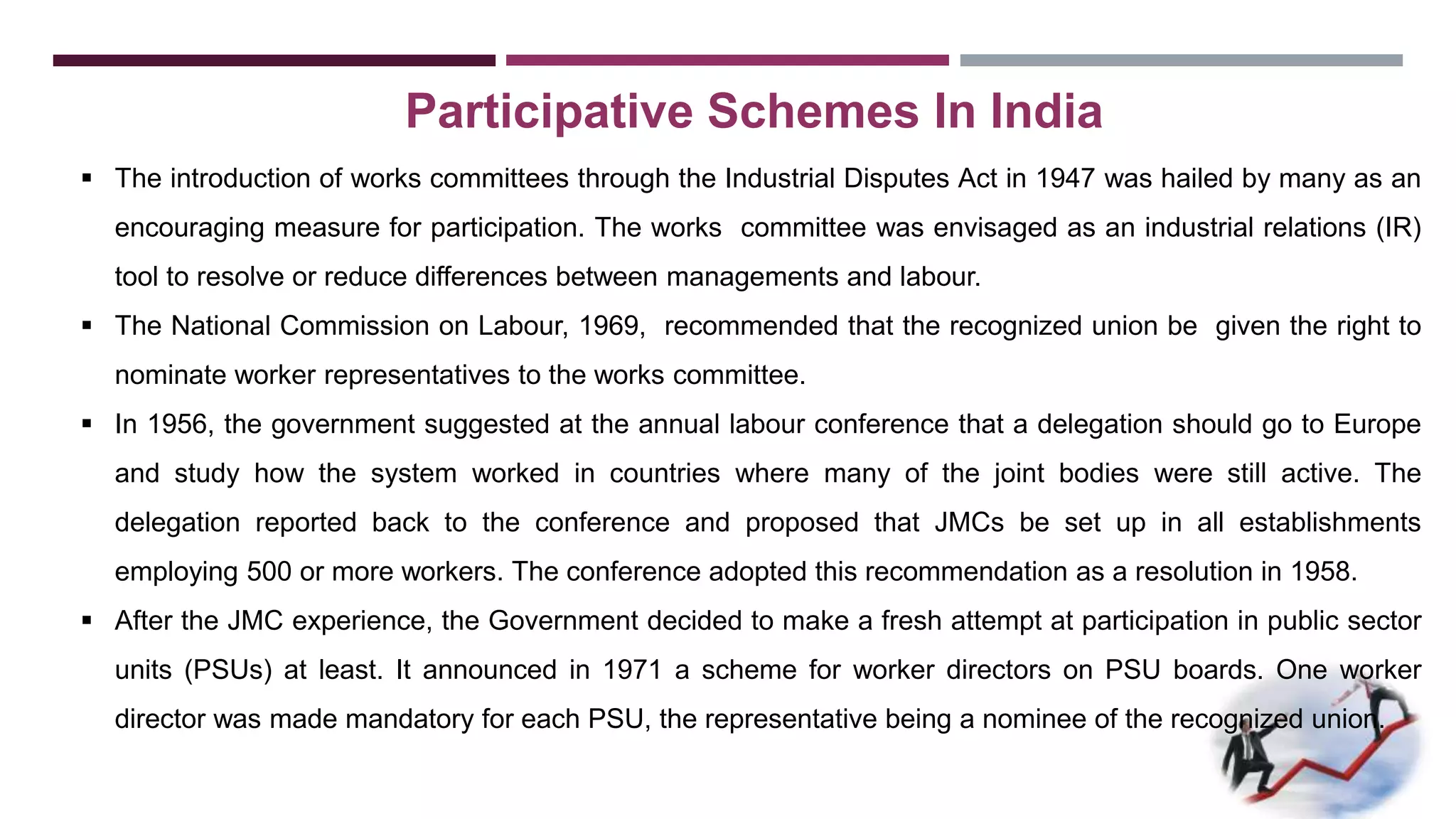 Participative Schemes In India 
 The introduction of works committees through the Industrial Disputes Act in 1947 was hailed by many as an 
encouraging measure for participation. The works committee was envisaged as an industrial relations (IR) 
tool to resolve or reduce differences between managements and labour. 
 The National Commission on Labour, 1969, recommended that the recognized union be given the right to 
nominate worker representatives to the works committee. 
 In 1956, the government suggested at the annual labour conference that a delegation should go to Europe 
and study how the system worked in countries where many of the joint bodies were still active. The 
delegation reported back to the conference and proposed that JMCs be set up in all establishments 
employing 500 or more workers. The conference adopted this recommendation as a resolution in 1958. 
 After the JMC experience, the Government decided to make a fresh attempt at participation in public sector 
units (PSUs) at least. It announced in 1971 a scheme for worker directors on PSU boards. One worker 
director was made mandatory for each PSU, the representative being a nominee of the recognized union. 
 