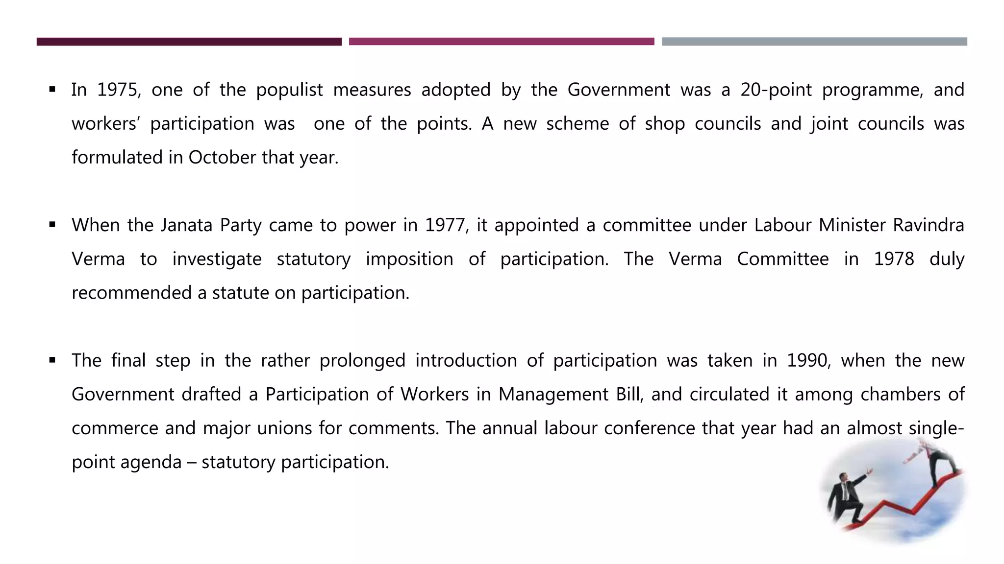 In 1975, one of the populist measures adopted by the Government was a 20-point programme, and 
workers’ participation was one of the points. A new scheme of shop councils and joint councils was 
formulated in October that year. 
 When the Janata Party came to power in 1977, it appointed a committee under Labour Minister Ravindra 
Verma to investigate statutory imposition of participation. The Verma Committee in 1978 duly 
recommended a statute on participation. 
 The final step in the rather prolonged introduction of participation was taken in 1990, when the new 
Government drafted a Participation of Workers in Management Bill, and circulated it among chambers of 
commerce and major unions for comments. The annual labour conference that year had an almost single-point 
agenda – statutory participation. 
 
