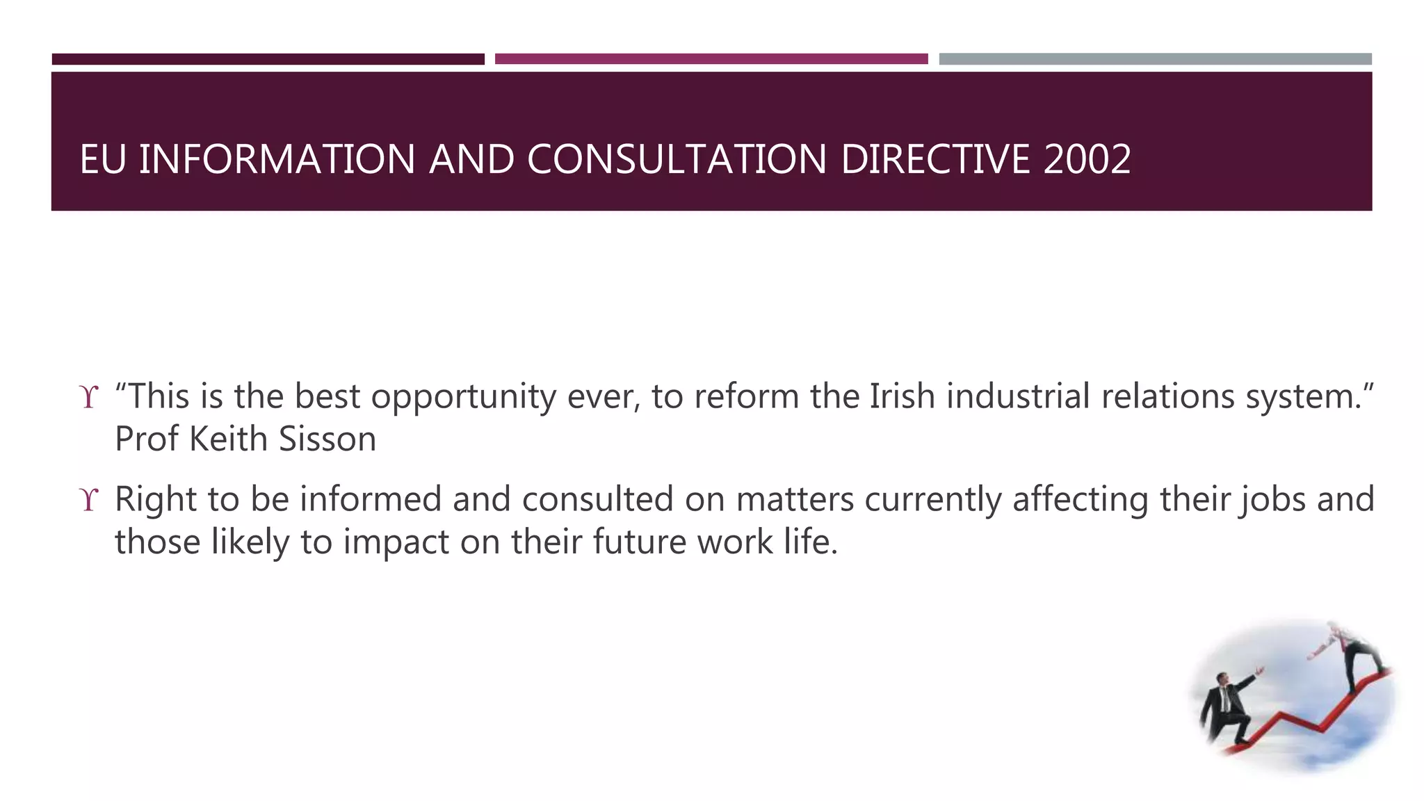 EU INFORMATION AND CONSULTATION DIRECTIVE 2002 
 “This is the best opportunity ever, to reform the Irish industrial relations system.” 
Prof Keith Sisson 
 Right to be informed and consulted on matters currently affecting their jobs and 
those likely to impact on their future work life. 
 