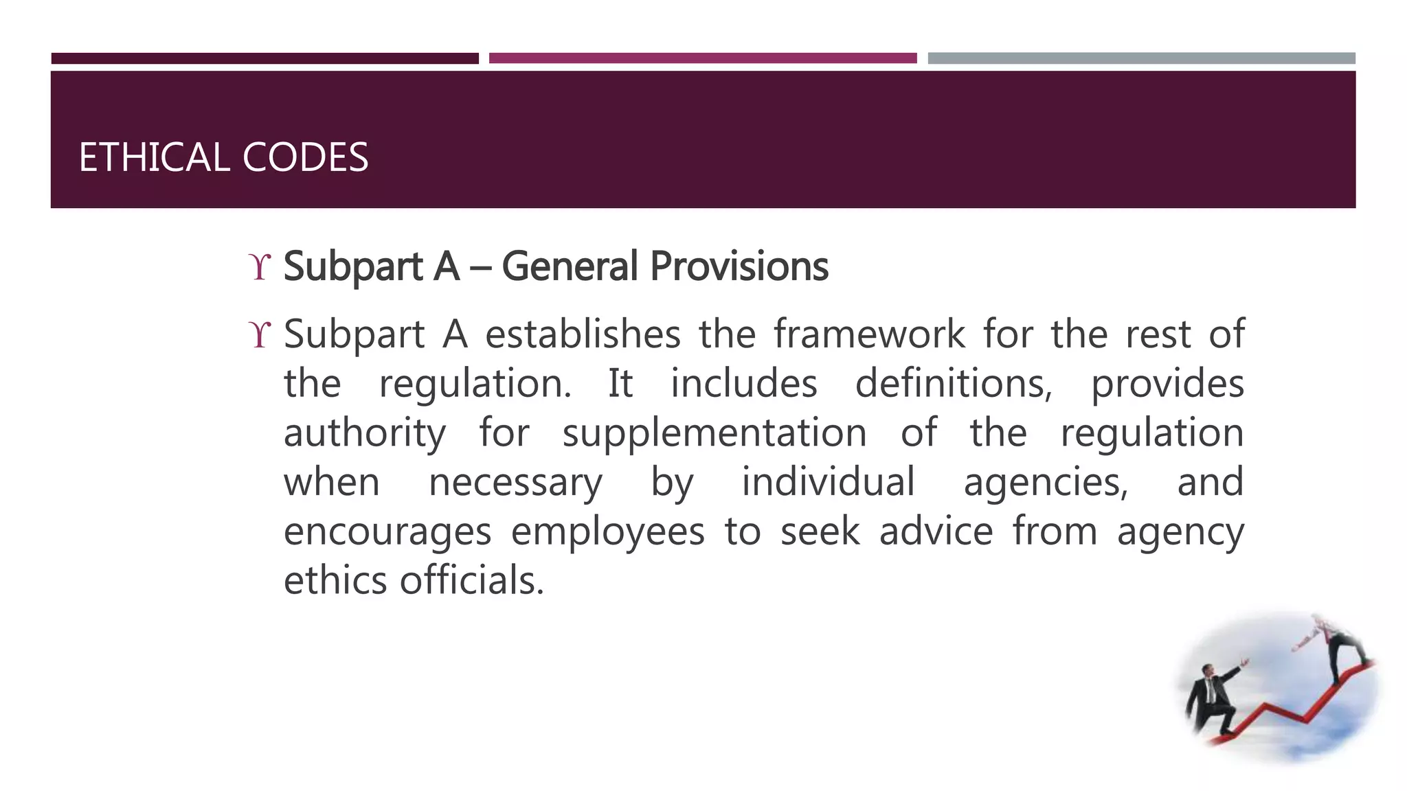 ETHICAL CODES 
 Subpart A – General Provisions 
 Subpart A establishes the framework for the rest of 
the regulation. It includes definitions, provides 
authority for supplementation of the regulation 
when necessary by individual agencies, and 
encourages employees to seek advice from agency 
ethics officials. 
 