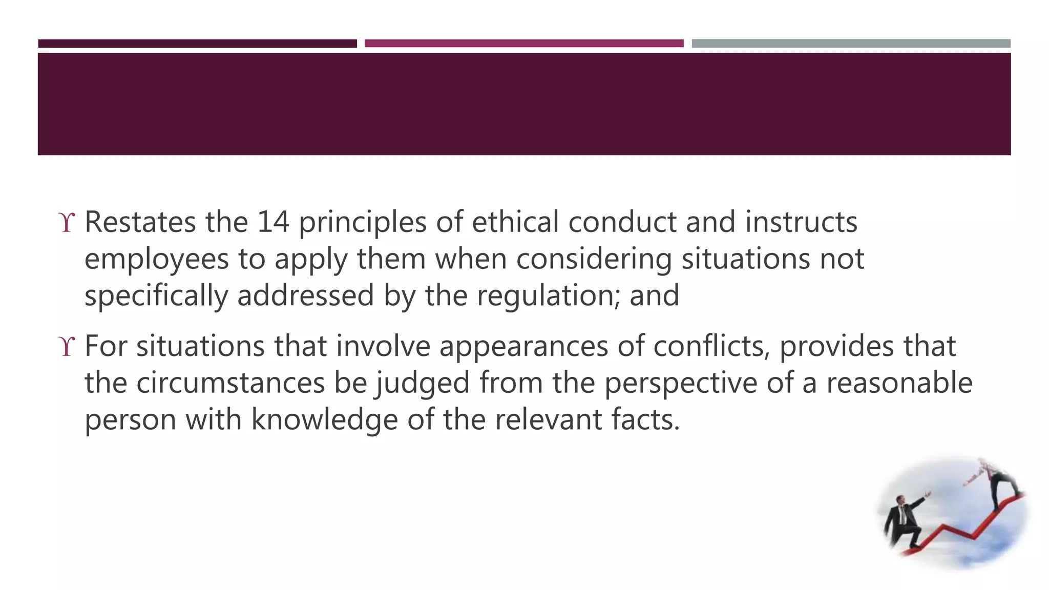  Restates the 14 principles of ethical conduct and instructs 
employees to apply them when considering situations not 
specifically addressed by the regulation; and 
 For situations that involve appearances of conflicts, provides that 
the circumstances be judged from the perspective of a reasonable 
person with knowledge of the relevant facts. 
 