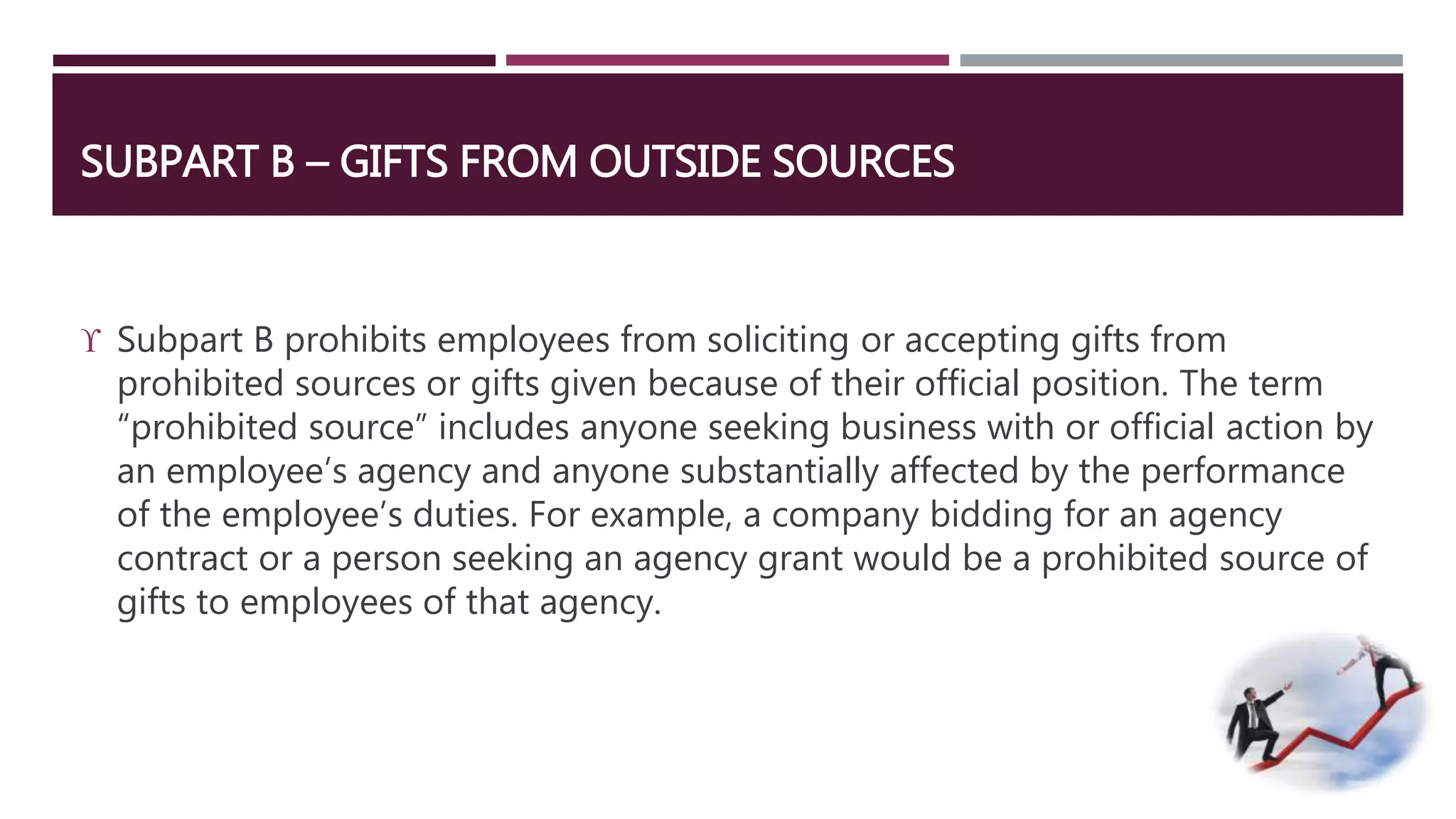 SUBPART B – GIFTS FROM OUTSIDE SOURCES 
 Subpart B prohibits employees from soliciting or accepting gifts from 
prohibited sources or gifts given because of their official position. The term 
“prohibited source” includes anyone seeking business with or official action by 
an employee’s agency and anyone substantially affected by the performance 
of the employee’s duties. For example, a company bidding for an agency 
contract or a person seeking an agency grant would be a prohibited source of 
gifts to employees of that agency. 
 