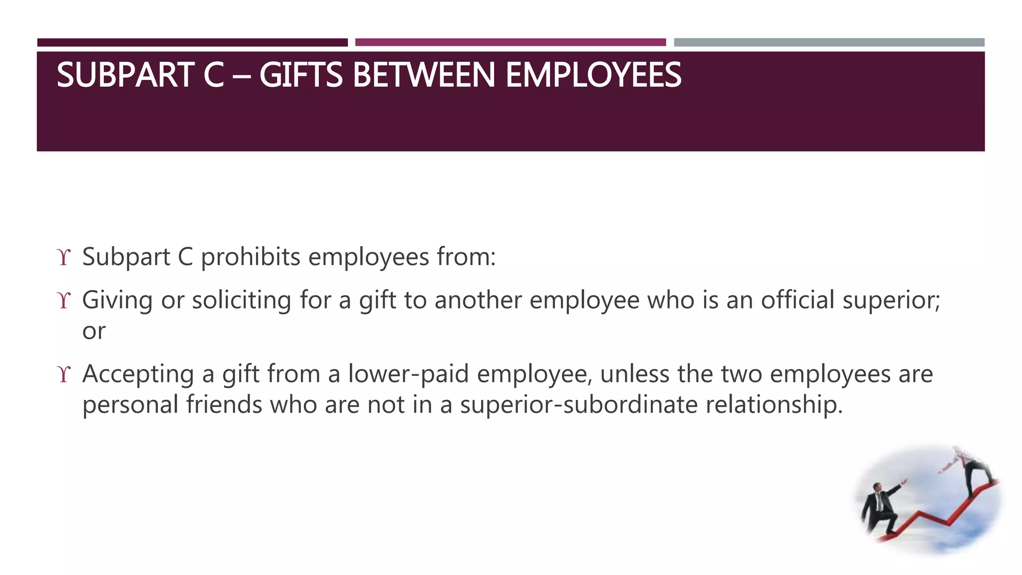 SUBPART C – GIFTS BETWEEN EMPLOYEES 
 Subpart C prohibits employees from: 
 Giving or soliciting for a gift to another employee who is an official superior; 
or 
 Accepting a gift from a lower-paid employee, unless the two employees are 
personal friends who are not in a superior-subordinate relationship. 
 