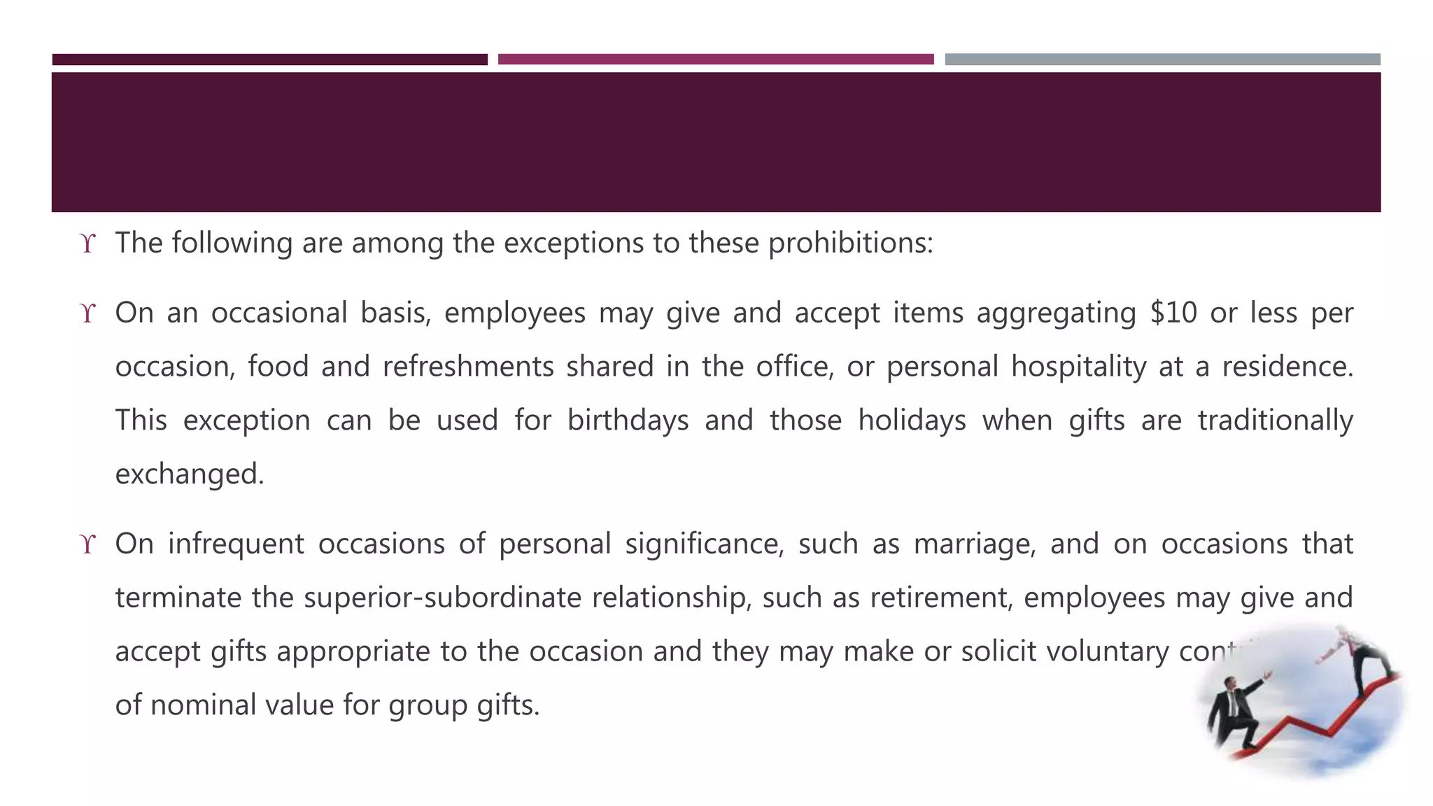  The following are among the exceptions to these prohibitions: 
 On an occasional basis, employees may give and accept items aggregating $10 or less per 
occasion, food and refreshments shared in the office, or personal hospitality at a residence. 
This exception can be used for birthdays and those holidays when gifts are traditionally 
exchanged. 
 On infrequent occasions of personal significance, such as marriage, and on occasions that 
terminate the superior-subordinate relationship, such as retirement, employees may give and 
accept gifts appropriate to the occasion and they may make or solicit voluntary contributions 
of nominal value for group gifts. 
 