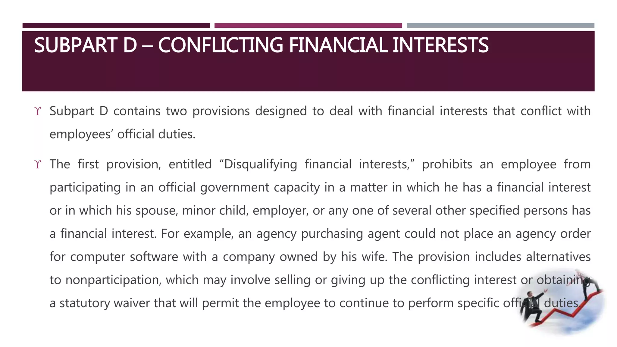SUBPART D – CONFLICTING FINANCIAL INTERESTS 
 Subpart D contains two provisions designed to deal with financial interests that conflict with 
employees’ official duties. 
 The first provision, entitled “Disqualifying financial interests,” prohibits an employee from 
participating in an official government capacity in a matter in which he has a financial interest 
or in which his spouse, minor child, employer, or any one of several other specified persons has 
a financial interest. For example, an agency purchasing agent could not place an agency order 
for computer software with a company owned by his wife. The provision includes alternatives 
to nonparticipation, which may involve selling or giving up the conflicting interest or obtaining 
a statutory waiver that will permit the employee to continue to perform specific official duties. 
 
