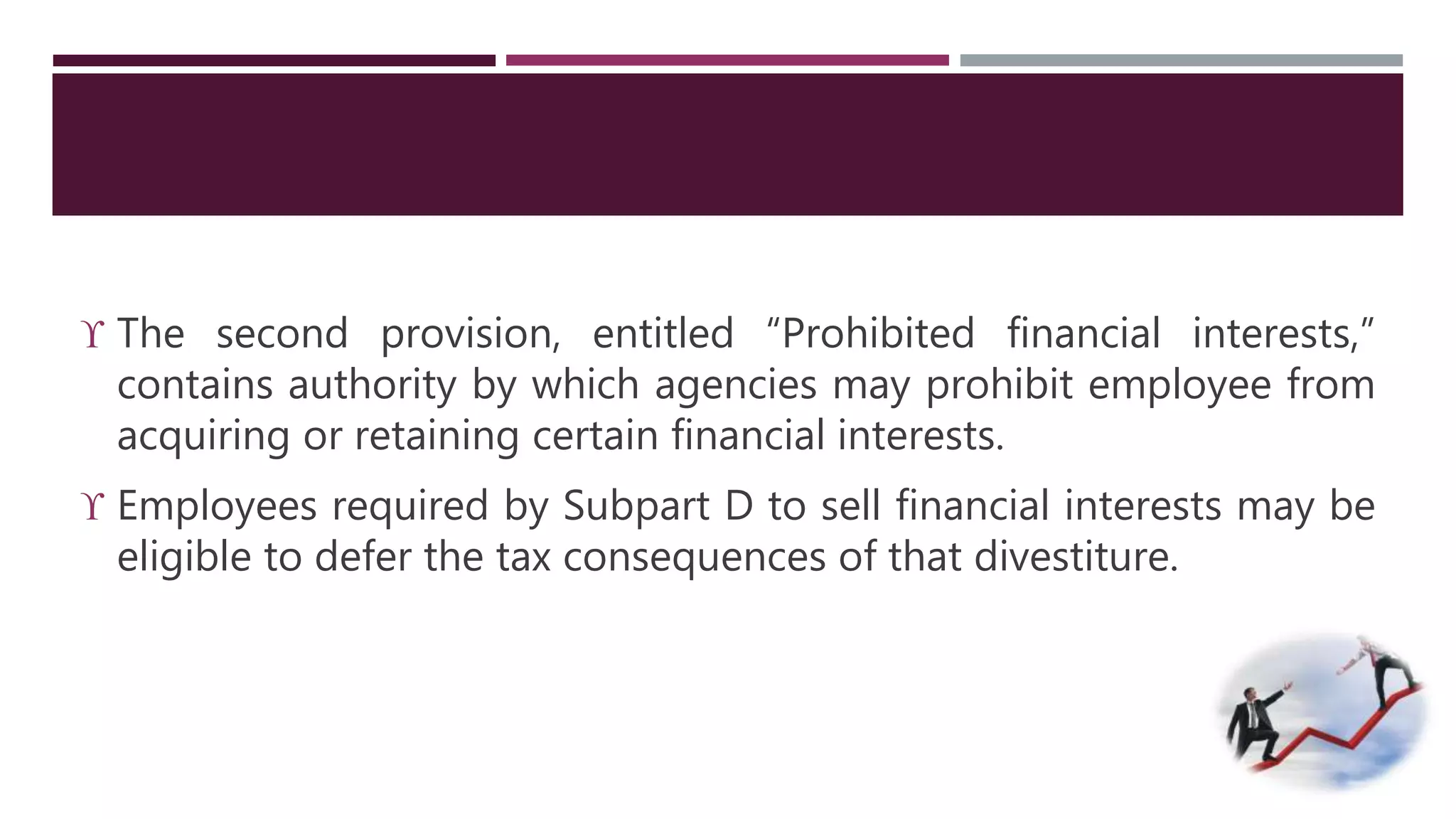  The second provision, entitled “Prohibited financial interests,” 
contains authority by which agencies may prohibit employee from 
acquiring or retaining certain financial interests. 
 Employees required by Subpart D to sell financial interests may be 
eligible to defer the tax consequences of that divestiture. 
 