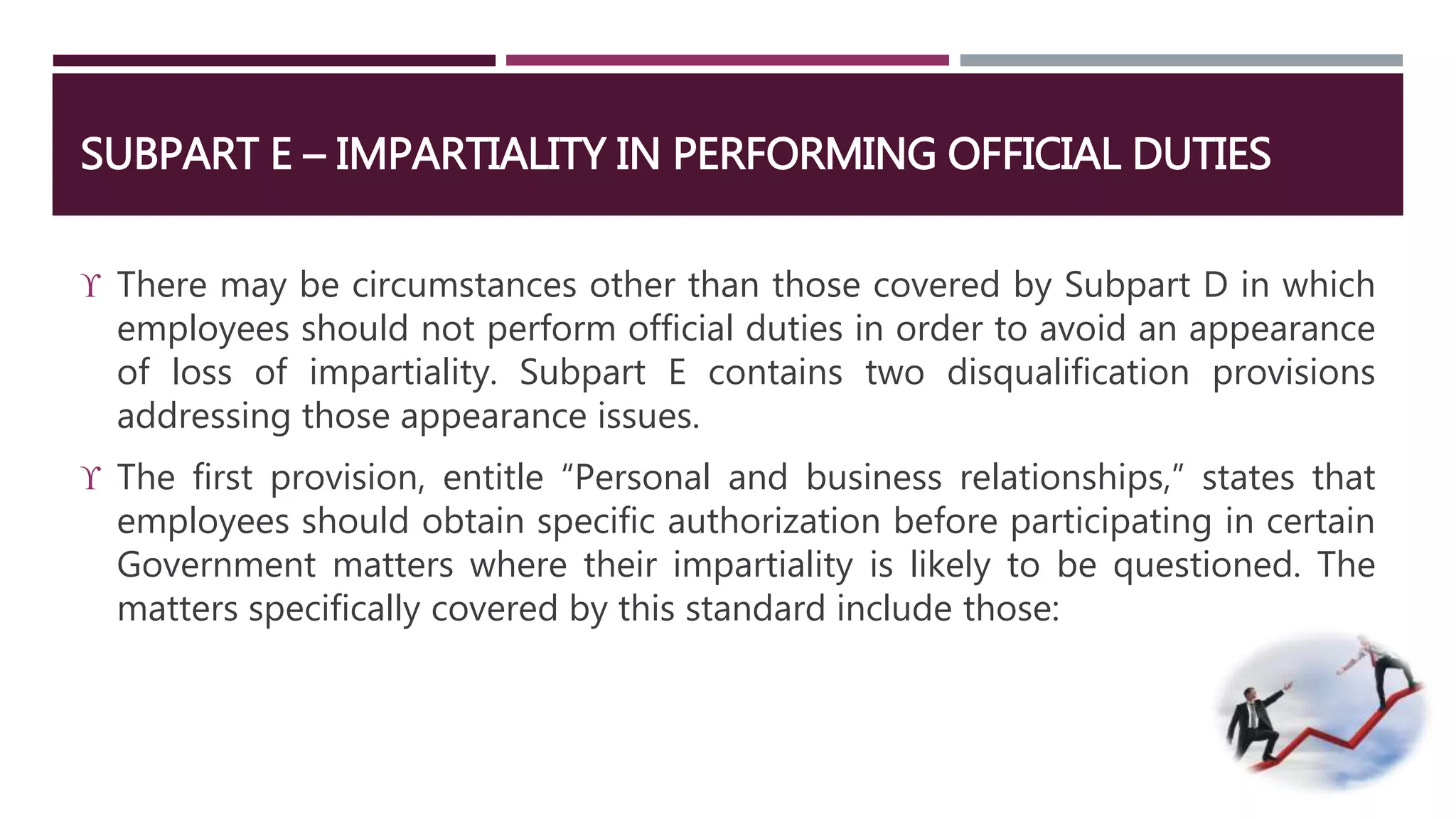 SUBPART E – IMPARTIALITY IN PERFORMING OFFICIAL DUTIES 
 There may be circumstances other than those covered by Subpart D in which 
employees should not perform official duties in order to avoid an appearance 
of loss of impartiality. Subpart E contains two disqualification provisions 
addressing those appearance issues. 
 The first provision, entitle “Personal and business relationships,” states that 
employees should obtain specific authorization before participating in certain 
Government matters where their impartiality is likely to be questioned. The 
matters specifically covered by this standard include those: 
 