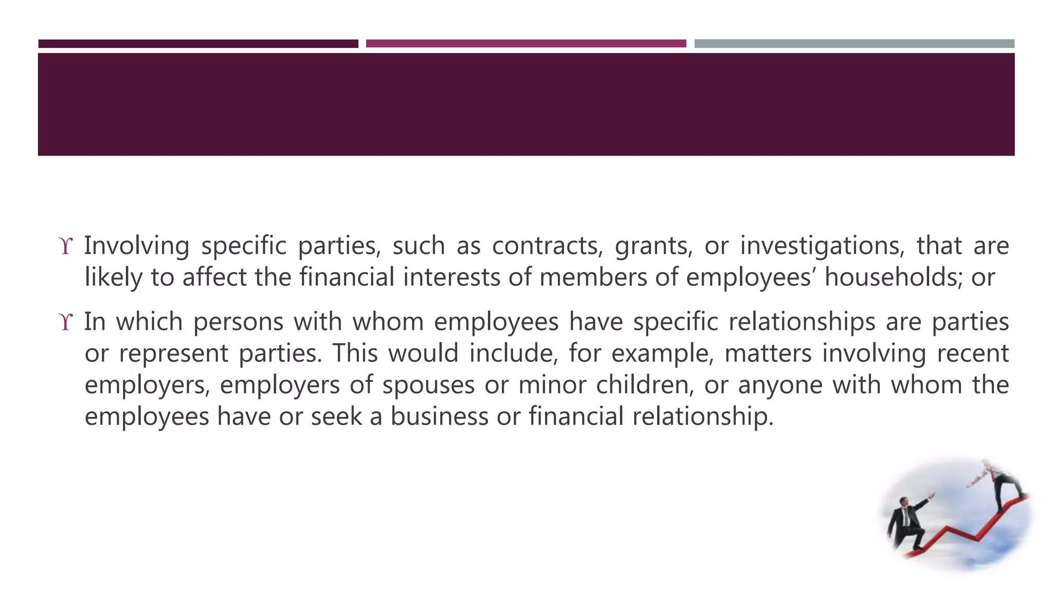  Involving specific parties, such as contracts, grants, or investigations, that are 
likely to affect the financial interests of members of employees’ households; or 
 In which persons with whom employees have specific relationships are parties 
or represent parties. This would include, for example, matters involving recent 
employers, employers of spouses or minor children, or anyone with whom the 
employees have or seek a business or financial relationship. 
 