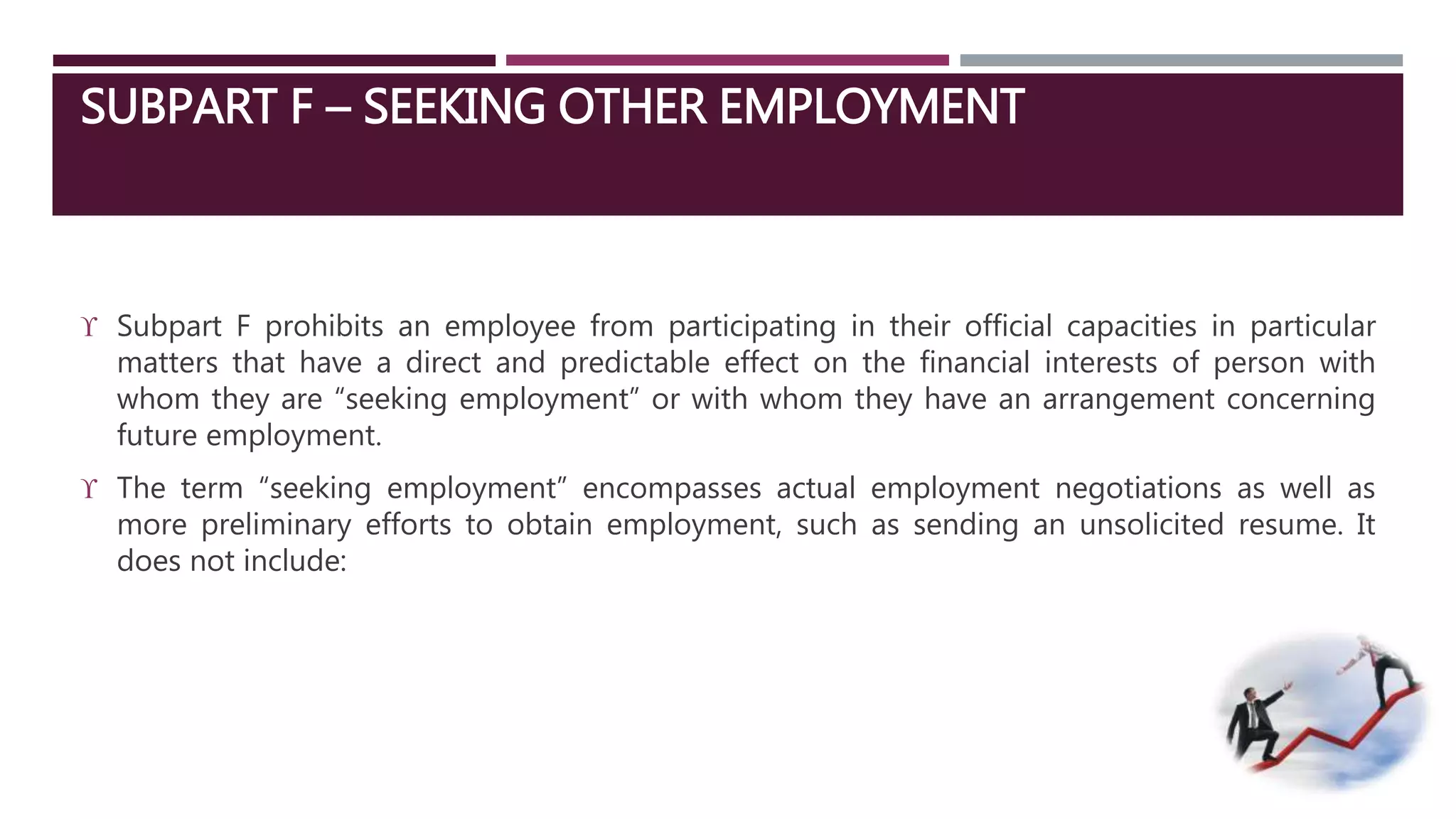 SUBPART F – SEEKING OTHER EMPLOYMENT 
 Subpart F prohibits an employee from participating in their official capacities in particular 
matters that have a direct and predictable effect on the financial interests of person with 
whom they are “seeking employment” or with whom they have an arrangement concerning 
future employment. 
 The term “seeking employment” encompasses actual employment negotiations as well as 
more preliminary efforts to obtain employment, such as sending an unsolicited resume. It 
does not include: 
 