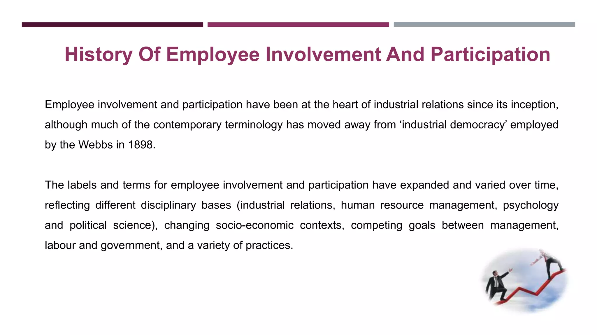 History Of Employee Involvement And Participation 
Employee involvement and participation have been at the heart of industrial relations since its inception, 
although much of the contemporary terminology has moved away from ‘industrial democracy’ employed 
by the Webbs in 1898. 
The labels and terms for employee involvement and participation have expanded and varied over time, 
reflecting different disciplinary bases (industrial relations, human resource management, psychology 
and political science), changing socio-economic contexts, competing goals between management, 
labour and government, and a variety of practices. 
 