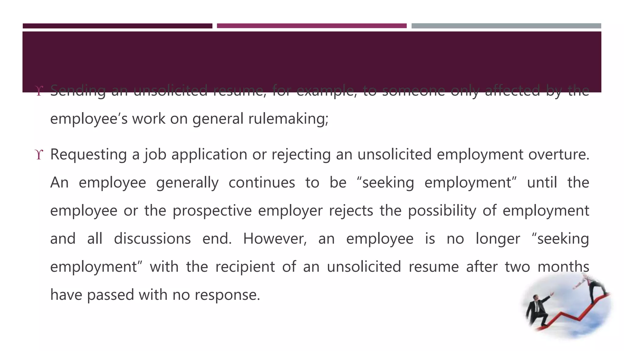  Sending an unsolicited resume, for example, to someone only affected by the 
employee’s work on general rulemaking; 
 Requesting a job application or rejecting an unsolicited employment overture. 
An employee generally continues to be “seeking employment” until the 
employee or the prospective employer rejects the possibility of employment 
and all discussions end. However, an employee is no longer “seeking 
employment” with the recipient of an unsolicited resume after two months 
have passed with no response. 
 