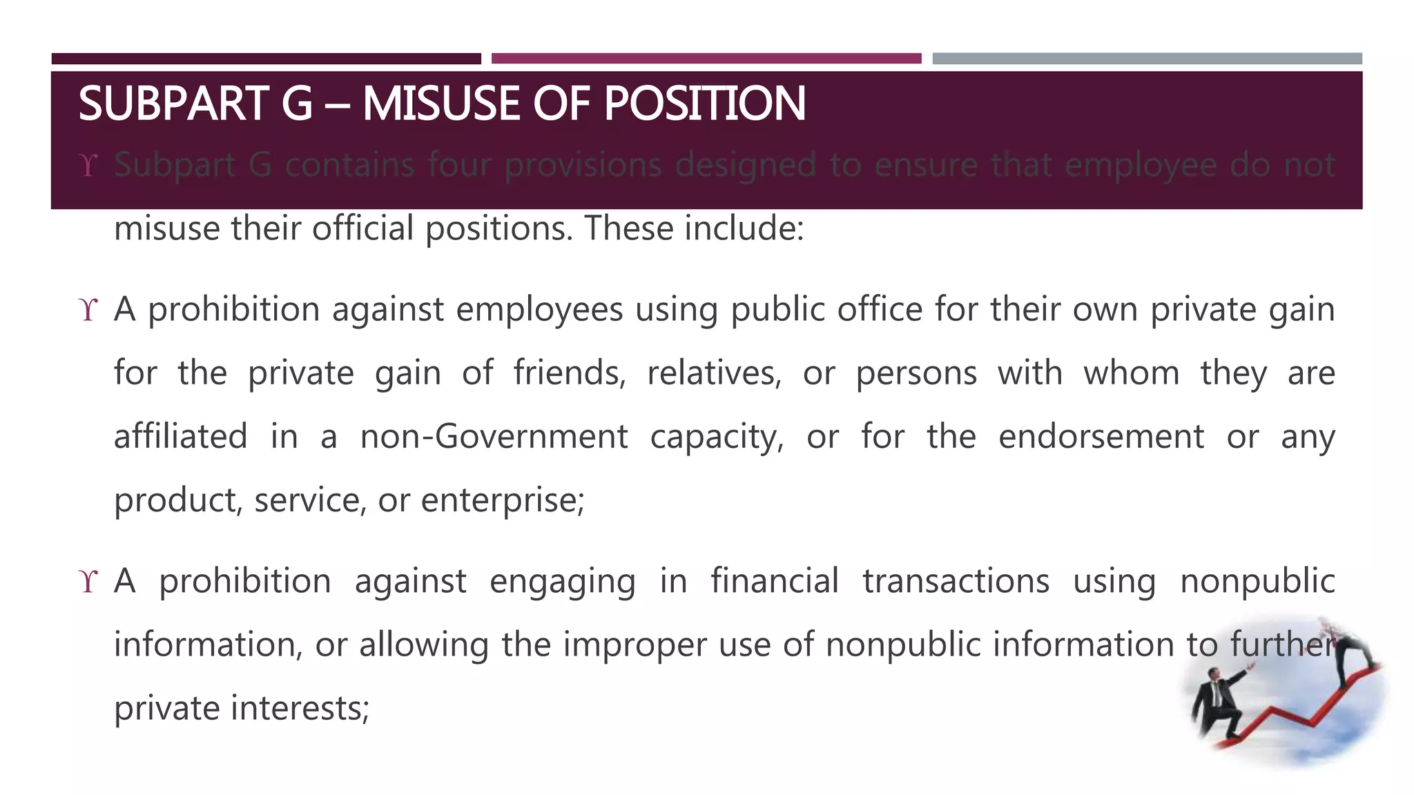 SUBPART G – MISUSE OF POSITION 
 Subpart G contains four provisions designed to ensure that employee do not 
misuse their official positions. These include: 
 A prohibition against employees using public office for their own private gain 
for the private gain of friends, relatives, or persons with whom they are 
affiliated in a non-Government capacity, or for the endorsement or any 
product, service, or enterprise; 
 A prohibition against engaging in financial transactions using nonpublic 
information, or allowing the improper use of nonpublic information to further 
private interests; 
 