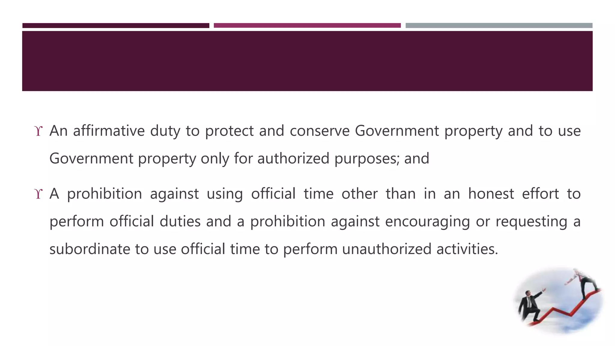  An affirmative duty to protect and conserve Government property and to use 
Government property only for authorized purposes; and 
 A prohibition against using official time other than in an honest effort to 
perform official duties and a prohibition against encouraging or requesting a 
subordinate to use official time to perform unauthorized activities. 
 