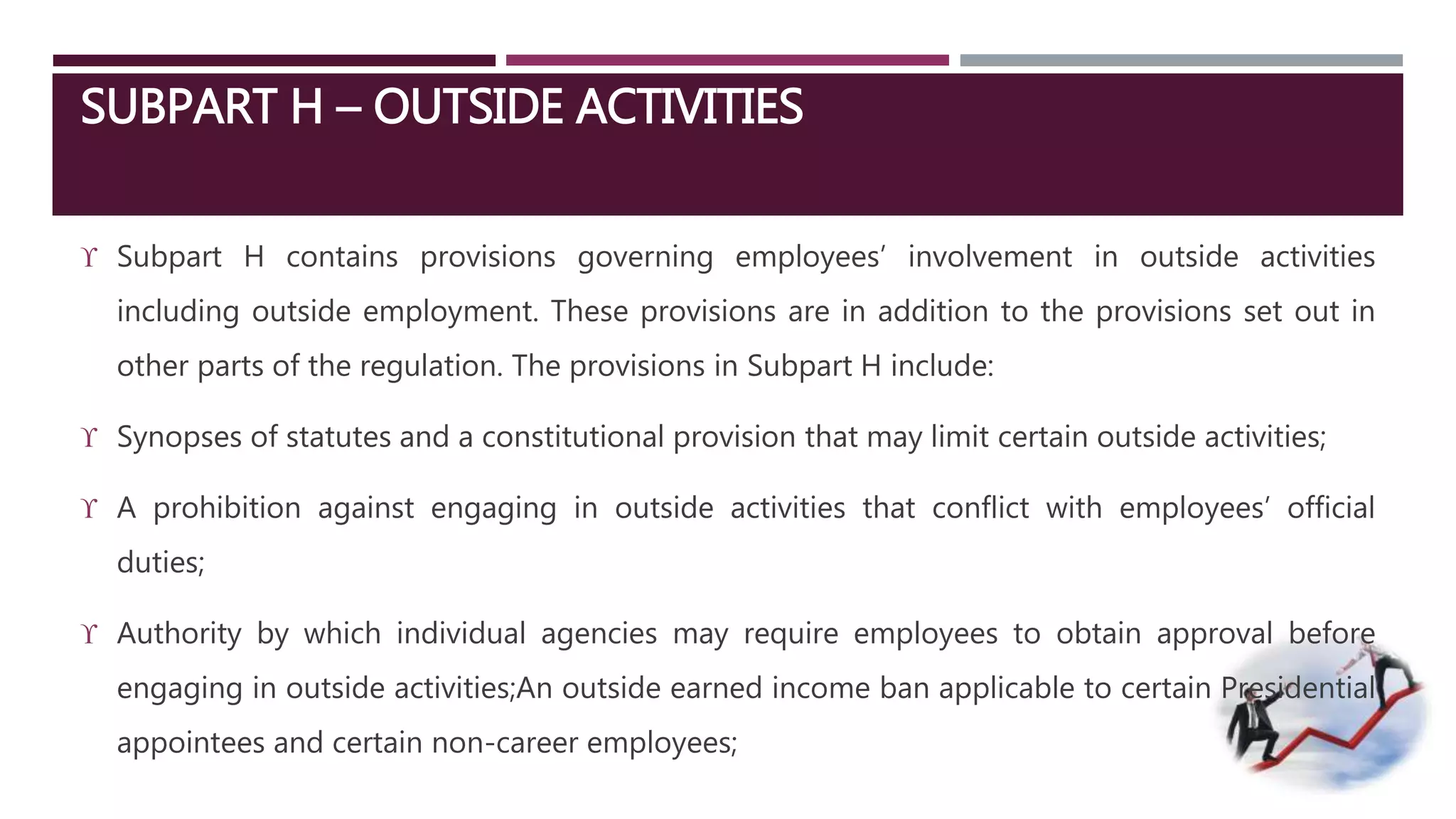 SUBPART H – OUTSIDE ACTIVITIES 
 Subpart H contains provisions governing employees’ involvement in outside activities 
including outside employment. These provisions are in addition to the provisions set out in 
other parts of the regulation. The provisions in Subpart H include: 
 Synopses of statutes and a constitutional provision that may limit certain outside activities; 
 A prohibition against engaging in outside activities that conflict with employees’ official 
duties; 
 Authority by which individual agencies may require employees to obtain approval before 
engaging in outside activities;An outside earned income ban applicable to certain Presidential 
appointees and certain non-career employees; 
 
