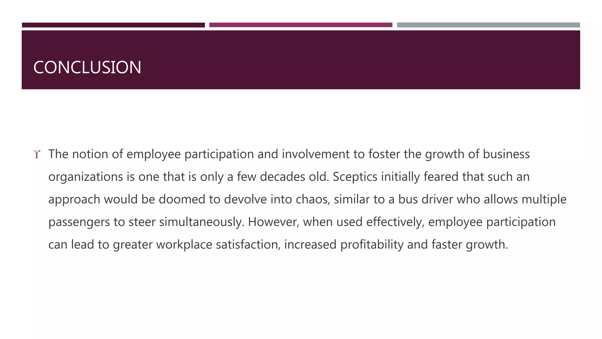 CONCLUSION 
 The notion of employee participation and involvement to foster the growth of business 
organizations is one that is only a few decades old. Sceptics initially feared that such an 
approach would be doomed to devolve into chaos, similar to a bus driver who allows multiple 
passengers to steer simultaneously. However, when used effectively, employee participation 
can lead to greater workplace satisfaction, increased profitability and faster growth. 

