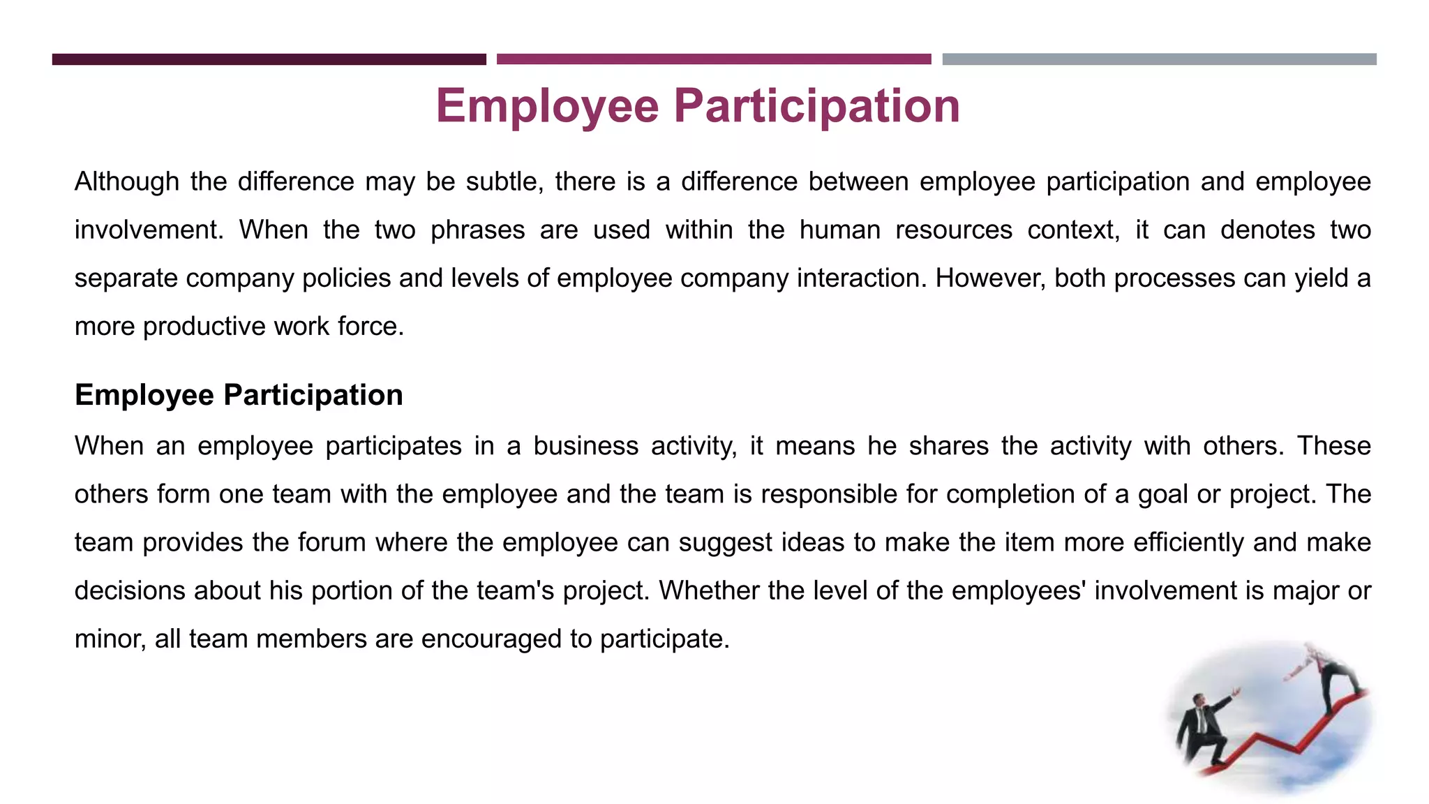 Employee Participation 
Although the difference may be subtle, there is a difference between employee participation and employee 
involvement. When the two phrases are used within the human resources context, it can denotes two 
separate company policies and levels of employee company interaction. However, both processes can yield a 
more productive work force. 
Employee Participation 
When an employee participates in a business activity, it means he shares the activity with others. These 
others form one team with the employee and the team is responsible for completion of a goal or project. The 
team provides the forum where the employee can suggest ideas to make the item more efficiently and make 
decisions about his portion of the team's project. Whether the level of the employees' involvement is major or 
minor, all team members are encouraged to participate. 
 