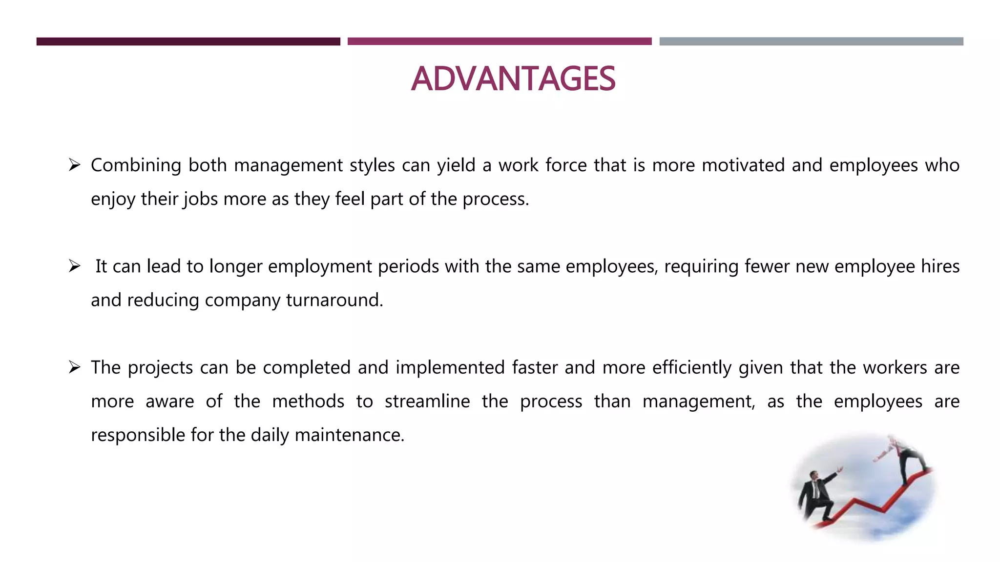 ADVANTAGES 
 Combining both management styles can yield a work force that is more motivated and employees who 
enjoy their jobs more as they feel part of the process. 
 It can lead to longer employment periods with the same employees, requiring fewer new employee hires 
and reducing company turnaround. 
 The projects can be completed and implemented faster and more efficiently given that the workers are 
more aware of the methods to streamline the process than management, as the employees are 
responsible for the daily maintenance. 
 