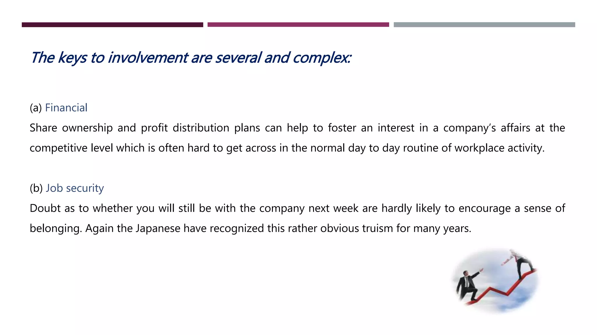The keys to involvement are several and complex: 
(a) Financial 
Share ownership and profit distribution plans can help to foster an interest in a company’s affairs at the 
competitive level which is often hard to get across in the normal day to day routine of workplace activity. 
(b) Job security 
Doubt as to whether you will still be with the company next week are hardly likely to encourage a sense of 
belonging. Again the Japanese have recognized this rather obvious truism for many years. 
 