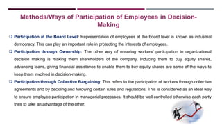 Methods/Ways of Participation of Employees in Decision- 
Making 
 Participation at the Board Level: Representation of employees at the board level is known as industrial 
democracy. This can play an important role in protecting the interests of employees. 
 Participation through Ownership: The other way of ensuring workers’ participation in organizational 
decision making is making them shareholders of the company. Inducing them to buy equity shares, 
advancing loans, giving financial assistance to enable them to buy equity shares are some of the ways to 
keep them involved in decision-making. 
 Participation through Collective Bargaining: This refers to the participation of workers through collective 
agreements and by deciding and following certain rules and regulations. This is considered as an ideal way 
to ensure employee participation in managerial processes. It should be well controlled otherwise each party 
tries to take an advantage of the other. 
 