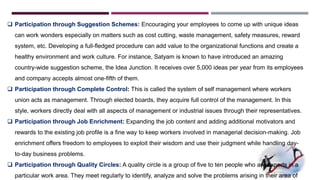  Participation through Suggestion Schemes: Encouraging your employees to come up with unique ideas 
can work wonders especially on matters such as cost cutting, waste management, safety measures, reward 
system, etc. Developing a full-fledged procedure can add value to the organizational functions and create a 
healthy environment and work culture. For instance, Satyam is known to have introduced an amazing 
country-wide suggestion scheme, the Idea Junction. It receives over 5,000 ideas per year from its employees 
and company accepts almost one-fifth of them. 
 Participation through Complete Control: This is called the system of self management where workers 
union acts as management. Through elected boards, they acquire full control of the management. In this 
style, workers directly deal with all aspects of management or industrial issues through their representatives. 
 Participation through Job Enrichment: Expanding the job content and adding additional motivators and 
rewards to the existing job profile is a fine way to keep workers involved in managerial decision-making. Job 
enrichment offers freedom to employees to exploit their wisdom and use their judgment while handling day-to- 
day business problems. 
 Participation through Quality Circles: A quality circle is a group of five to ten people who are experts in a 
particular work area. They meet regularly to identify, analyze and solve the problems arising in their area of 
 