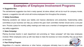 Examples of Employee Involvement Programs 
 Suggestion Box 
The old-fashioned suggestion box that is rarely opened, let alone utilized, will not do much for company morale, 
however, a suggestion box with a kick will involve employees from throughout the company. 
 Safety Committees 
Reducing accidents can reduce your liability and improve attendance and productivity. Implementing safety 
committees at your business can help you achieve this goal. Each committee member should serve a one-year 
term. Provide a place for monthly safety meetings and make sure a member of management attends to consider 
any safety suggestions. 
 Ideas Campaign 
Placing dry-erase boards in each department and promoting an "ideas campaign" will help keep employees 
involved. When employees come up with new ideas to make the business run more smoothly, they can put them 
on the board. 
 Peer Picking Program 
Regardless of a resume, references or other factors, employees ultimately have to work with new hires. An 
 
