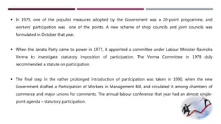  In 1975, one of the populist measures adopted by the Government was a 20-point programme, and 
workers’ participation was one of the points. A new scheme of shop councils and joint councils was 
formulated in October that year. 
 When the Janata Party came to power in 1977, it appointed a committee under Labour Minister Ravindra 
Verma to investigate statutory imposition of participation. The Verma Committee in 1978 duly 
recommended a statute on participation. 
 The final step in the rather prolonged introduction of participation was taken in 1990, when the new 
Government drafted a Participation of Workers in Management Bill, and circulated it among chambers of 
commerce and major unions for comments. The annual labour conference that year had an almost single-point 
agenda – statutory participation. 
 
