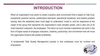 INTRODUCTION 
When an organization truly wants to create a positive work environment that is based on high trust, 
exceptional customer service, collaborative teamwork, operational excellence, and creative problem 
solving, then the leadership team must begin to understand, invest in, and be responsive to the 
needs of the group that represents the organization’s most valuable assets, and is also one of its 
most important customers, the employees. The return on such nominal investments will come in the 
form of higher levels of employee motivation, creativity, productivity, and commitment that will move 
the organization forward with greater profitability. 
A fundamental Total Quality Management precept is that employees must be involved and 
empowered. 
 