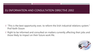 EU INFORMATION AND CONSULTATION DIRECTIVE 2002 
 “This is the best opportunity ever, to reform the Irish industrial relations system.” 
Prof Keith Sisson 
 Right to be informed and consulted on matters currently affecting their jobs and 
those likely to impact on their future work life. 
 