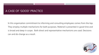 A CASE OF ‘GOOD’ PRACTICE 
In this organisation commitment to informing and consulting employees comes from the top. 
They employ multiple mechanisms for both purposes. Material is presented in good time and 
is broad and deep in scope. Both direct and representative mechanisms are used. Decisions 
can and do change as a result. 
 