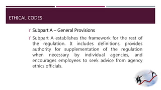ETHICAL CODES 
 Subpart A – General Provisions 
 Subpart A establishes the framework for the rest of 
the regulation. It includes definitions, provides 
authority for supplementation of the regulation 
when necessary by individual agencies, and 
encourages employees to seek advice from agency 
ethics officials. 
 