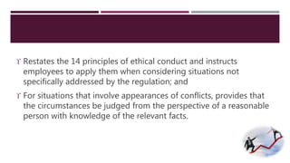  Restates the 14 principles of ethical conduct and instructs 
employees to apply them when considering situations not 
specifically addressed by the regulation; and 
 For situations that involve appearances of conflicts, provides that 
the circumstances be judged from the perspective of a reasonable 
person with knowledge of the relevant facts. 
 