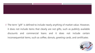  The term “gift” is defined to include nearly anything of market value. However, 
it does not include items that clearly are not gifts, such as publicly available 
discounts and commercial loans and it does not include certain 
inconsequential items, such as coffee, donuts, greeting cards, and certificates. 
 