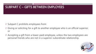 SUBPART C – GIFTS BETWEEN EMPLOYEES 
 Subpart C prohibits employees from: 
 Giving or soliciting for a gift to another employee who is an official superior; 
or 
 Accepting a gift from a lower-paid employee, unless the two employees are 
personal friends who are not in a superior-subordinate relationship. 
 