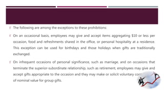  The following are among the exceptions to these prohibitions: 
 On an occasional basis, employees may give and accept items aggregating $10 or less per 
occasion, food and refreshments shared in the office, or personal hospitality at a residence. 
This exception can be used for birthdays and those holidays when gifts are traditionally 
exchanged. 
 On infrequent occasions of personal significance, such as marriage, and on occasions that 
terminate the superior-subordinate relationship, such as retirement, employees may give and 
accept gifts appropriate to the occasion and they may make or solicit voluntary contributions 
of nominal value for group gifts. 
 