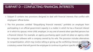SUBPART D – CONFLICTING FINANCIAL INTERESTS 
 Subpart D contains two provisions designed to deal with financial interests that conflict with 
employees’ official duties. 
 The first provision, entitled “Disqualifying financial interests,” prohibits an employee from 
participating in an official government capacity in a matter in which he has a financial interest 
or in which his spouse, minor child, employer, or any one of several other specified persons has 
a financial interest. For example, an agency purchasing agent could not place an agency order 
for computer software with a company owned by his wife. The provision includes alternatives 
to nonparticipation, which may involve selling or giving up the conflicting interest or obtaining 
a statutory waiver that will permit the employee to continue to perform specific official duties. 
 