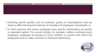  Involving specific parties, such as contracts, grants, or investigations, that are 
likely to affect the financial interests of members of employees’ households; or 
 In which persons with whom employees have specific relationships are parties 
or represent parties. This would include, for example, matters involving recent 
employers, employers of spouses or minor children, or anyone with whom the 
employees have or seek a business or financial relationship. 
 
