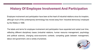 History Of Employee Involvement And Participation 
Employee involvement and participation have been at the heart of industrial relations since its inception, 
although much of the contemporary terminology has moved away from ‘industrial democracy’ employed 
by the Webbs in 1898. 
The labels and terms for employee involvement and participation have expanded and varied over time, 
reflecting different disciplinary bases (industrial relations, human resource management, psychology 
and political science), changing socio-economic contexts, competing goals between management, 
labour and government, and a variety of practices. 
 