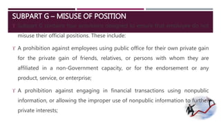 SUBPART G – MISUSE OF POSITION 
 Subpart G contains four provisions designed to ensure that employee do not 
misuse their official positions. These include: 
 A prohibition against employees using public office for their own private gain 
for the private gain of friends, relatives, or persons with whom they are 
affiliated in a non-Government capacity, or for the endorsement or any 
product, service, or enterprise; 
 A prohibition against engaging in financial transactions using nonpublic 
information, or allowing the improper use of nonpublic information to further 
private interests; 
 
