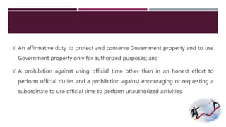  An affirmative duty to protect and conserve Government property and to use 
Government property only for authorized purposes; and 
 A prohibition against using official time other than in an honest effort to 
perform official duties and a prohibition against encouraging or requesting a 
subordinate to use official time to perform unauthorized activities. 
 